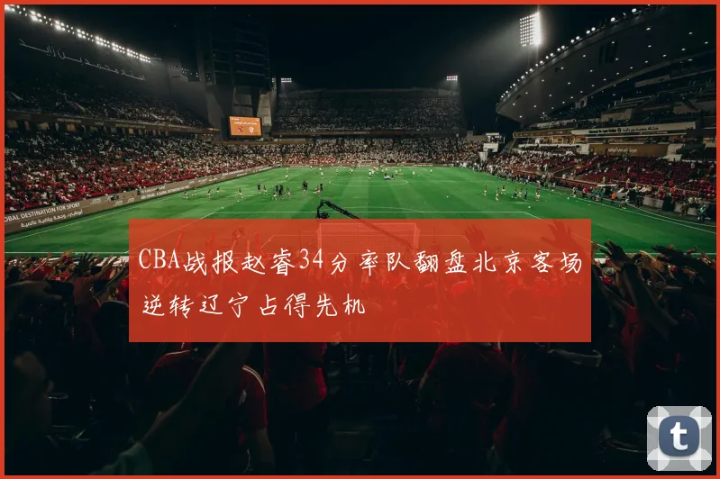 CBA战报赵睿34分率队翻盘北京客场逆转辽宁占得先机