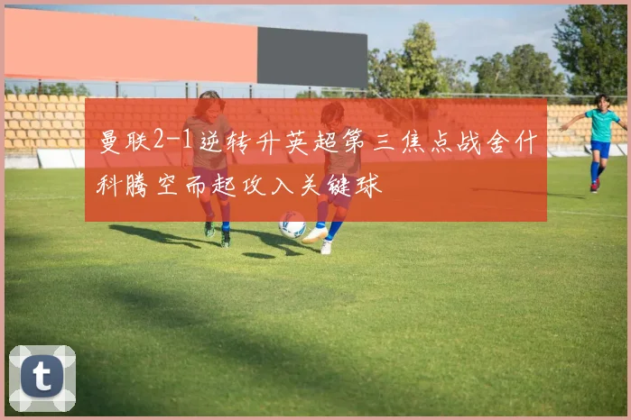 曼联2-1逆转升英超第三焦点战舍什科腾空而起攻入关键球