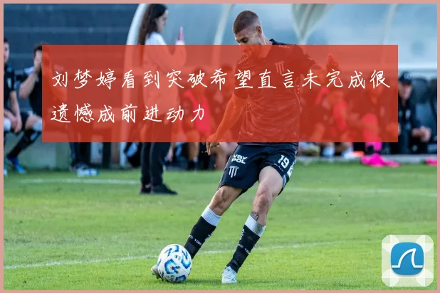 刘梦婷看到突破希望直言未完成很遗憾成前进动力