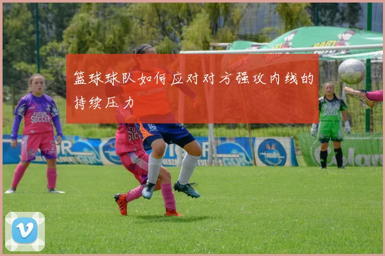 篮球球队如何应对对方强攻内线的持续压力