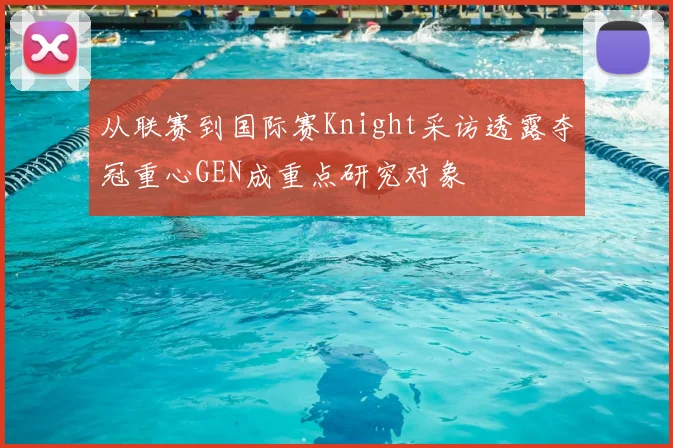 从联赛到国际赛Knight采访透露夺冠重心GEN成重点研究对象