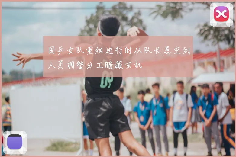 国乒女队重组进行时从队长悬空到人员调整分工暗藏玄机
