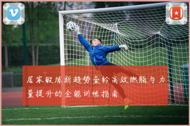 居家锻炼新趋势壶铃高效燃脂与力量提升的全能训练指南