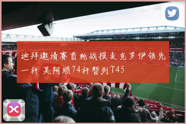 迪拜邀请赛首轮战报麦克罗伊领先一杆 吴阿顺74杆暂列T45