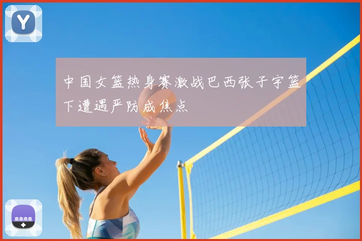 中国女篮热身赛激战巴西张子宇篮下遭遇严防成焦点
