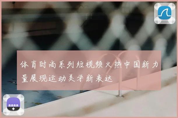 体育时尚系列短视频火热中国新力量展现运动美学新表达