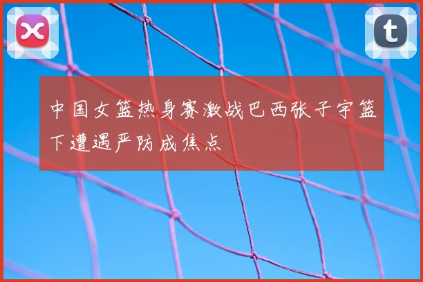 中国女篮热身赛激战巴西张子宇篮下遭遇严防成焦点